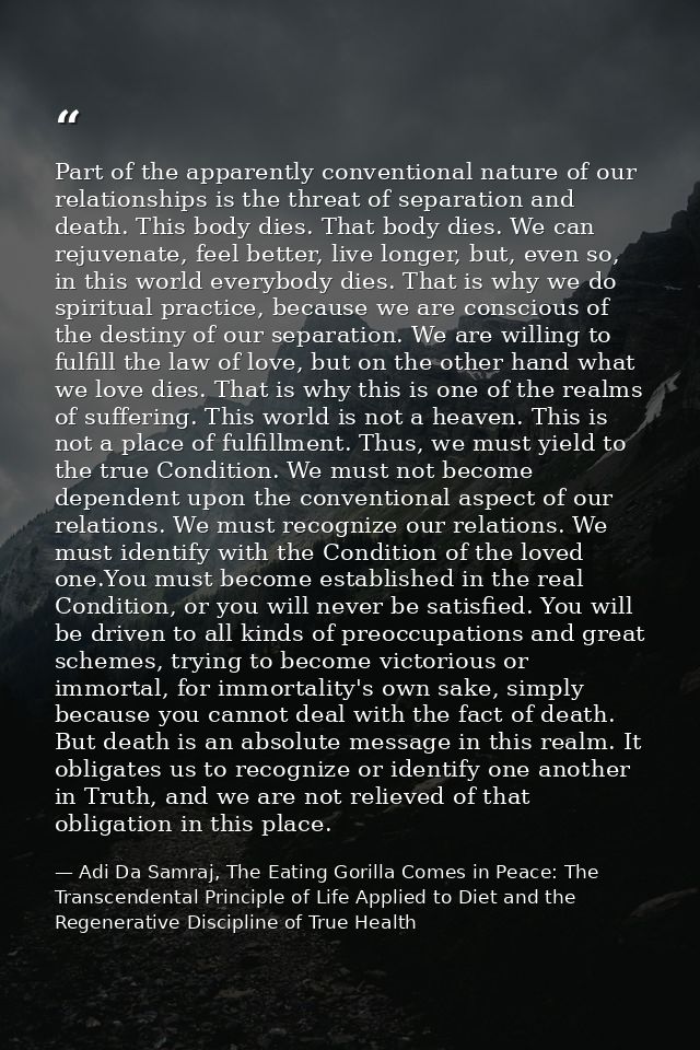 Part of the apparently conventional nature of our relationships is the threat of separation and death. This body dies. T — Adi Da Samraj, The Eating Gorilla Comes in Peace: The Transcendental Principle of Life Applied to Diet and the Regenerative Discipline of True Health