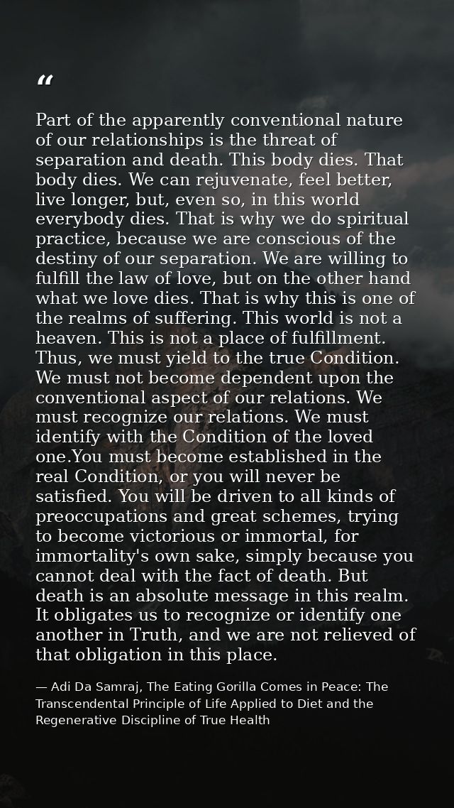 Part of the apparently conventional nature of our relationships is the threat of separation and death. This body dies. T — Adi Da Samraj, The Eating Gorilla Comes in Peace: The Transcendental Principle of Life Applied to Diet and the Regenerative Discipline of True Health