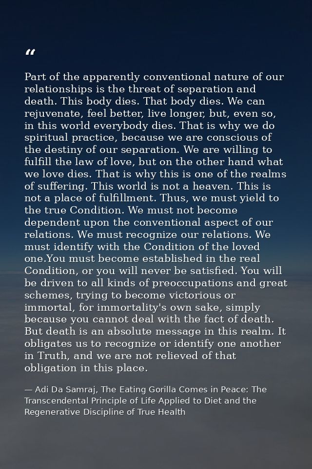Part of the apparently conventional nature of our relationships is the threat of separation and death. This body dies. T — Adi Da Samraj, The Eating Gorilla Comes in Peace: The Transcendental Principle of Life Applied to Diet and the Regenerative Discipline of True Health