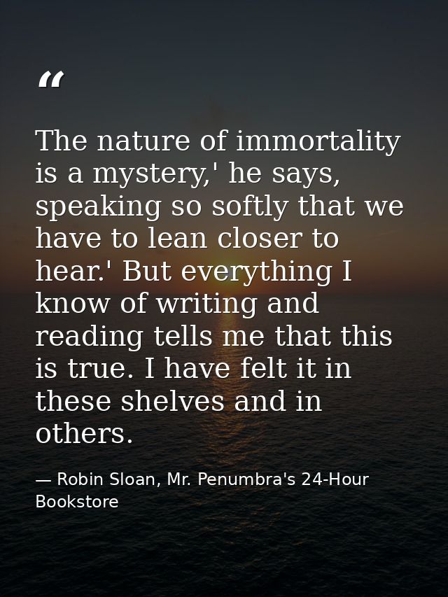 The nature of immortality is a mystery,' he says, speaking so softly that we have to lean closer to hear.' But everythin — Robin Sloan, Mr. Penumbra's 24-Hour Bookstore