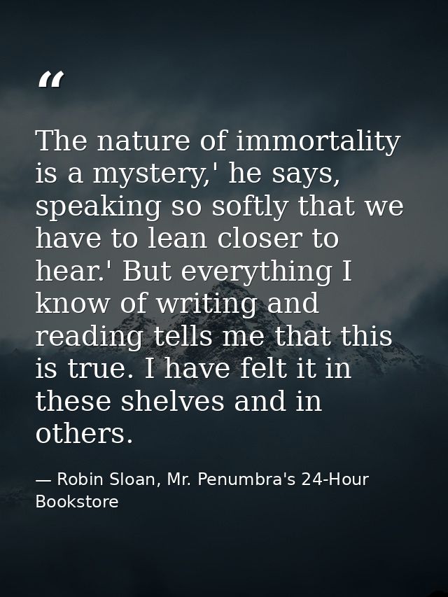 The nature of immortality is a mystery,' he says, speaking so softly that we have to lean closer to hear.' But everythin — Robin Sloan, Mr. Penumbra's 24-Hour Bookstore