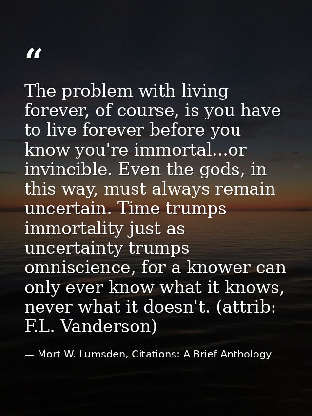 The problem with living forever, of course, is you have to live forever before you know you're immortal...or invincible. — Mort W. Lumsden, Citations: A Brief Anthology