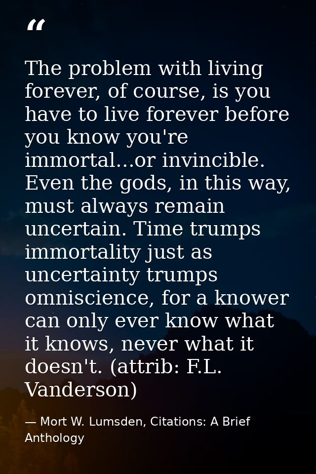 The problem with living forever, of course, is you have to live forever before you know you're immortal...or invincible. — Mort W. Lumsden, Citations: A Brief Anthology