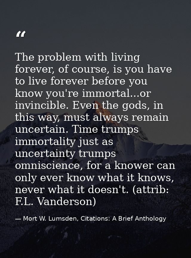 The problem with living forever, of course, is you have to live forever before you know you're immortal...or invincible. — Mort W. Lumsden, Citations: A Brief Anthology