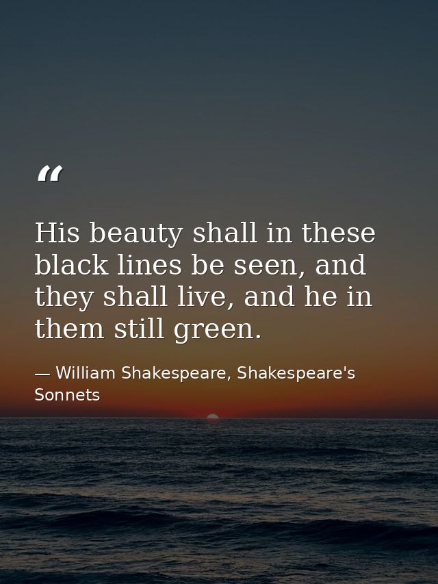 His beauty shall in these black lines be seen, and they shall live, and he in them still green. — William Shakespeare, Shakespeare's Sonnets