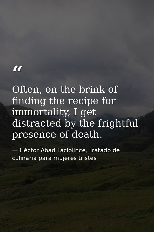 Often, on the brink of finding the recipe for immortality, I get distracted by the frightful presence of death. — Héctor Abad Faciolince, Tratado de culinaria para mujeres tristes