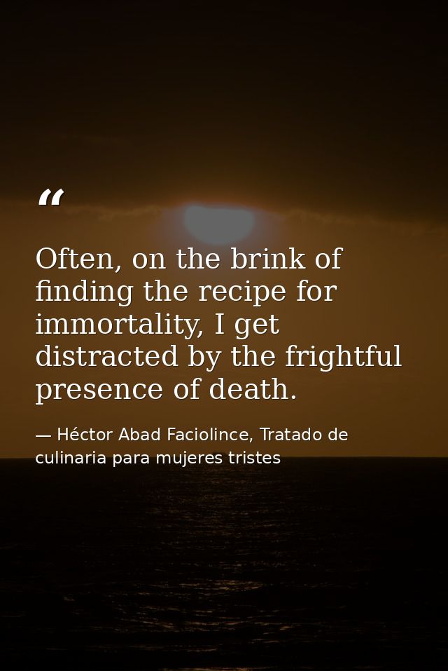 Often, on the brink of finding the recipe for immortality, I get distracted by the frightful presence of death. — Héctor Abad Faciolince, Tratado de culinaria para mujeres tristes