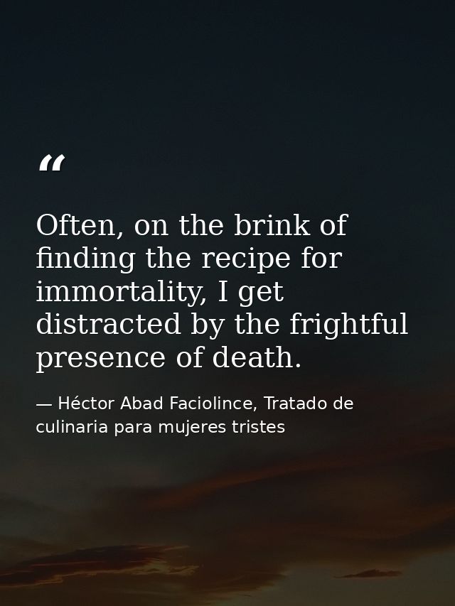 Often, on the brink of finding the recipe for immortality, I get distracted by the frightful presence of death. — Héctor Abad Faciolince, Tratado de culinaria para mujeres tristes