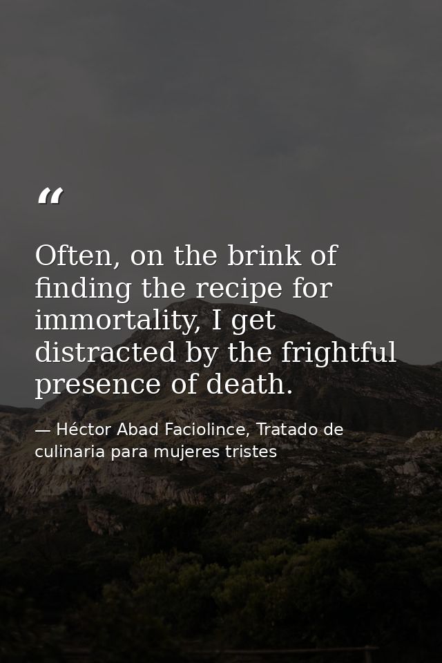 Often, on the brink of finding the recipe for immortality, I get distracted by the frightful presence of death. — Héctor Abad Faciolince, Tratado de culinaria para mujeres tristes