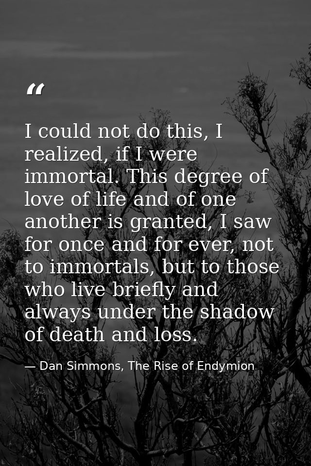 I could not do this, I realized, if I were immortal. This degree of love of life and of one another is granted, I saw fo — Dan Simmons, The Rise of Endymion