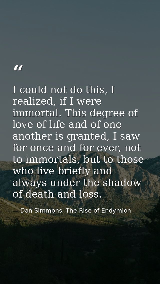 I could not do this, I realized, if I were immortal. This degree of love of life and of one another is granted, I saw fo — Dan Simmons, The Rise of Endymion