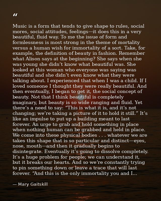 Music is a form that tends to give shape to rules, social mores, social attitudes, feelings—it does this in a very beaut — Mary Gaitskill