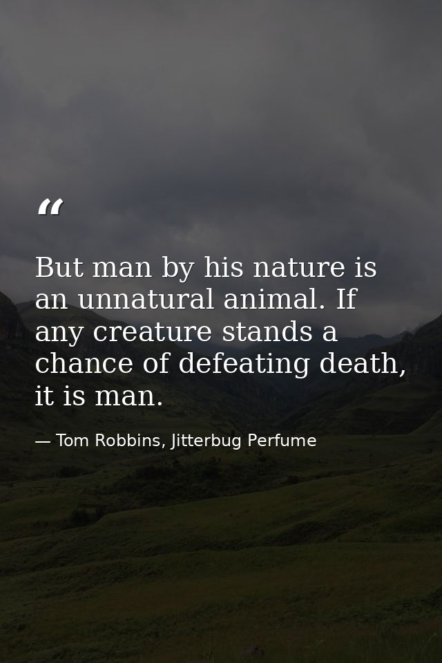 But man by his nature is an unnatural animal. If any creature stands a chance of defeating death, it is man. — Tom Robbins, Jitterbug Perfume