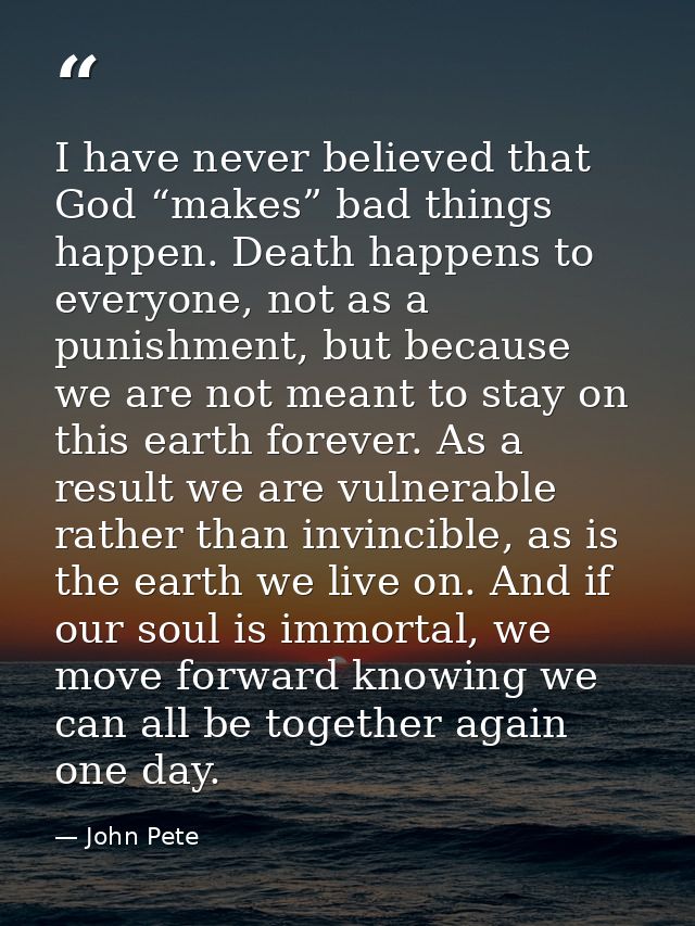 I have never believed that God “makes” bad things happen. Death happens to everyone, not as a punishment, but because we — John Pete