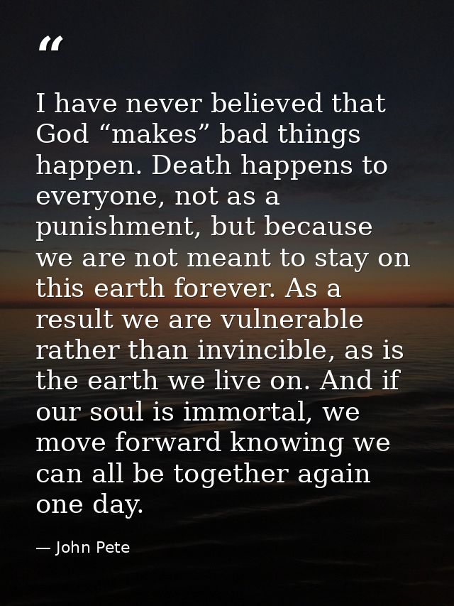 I have never believed that God “makes” bad things happen. Death happens to everyone, not as a punishment, but because we — John Pete