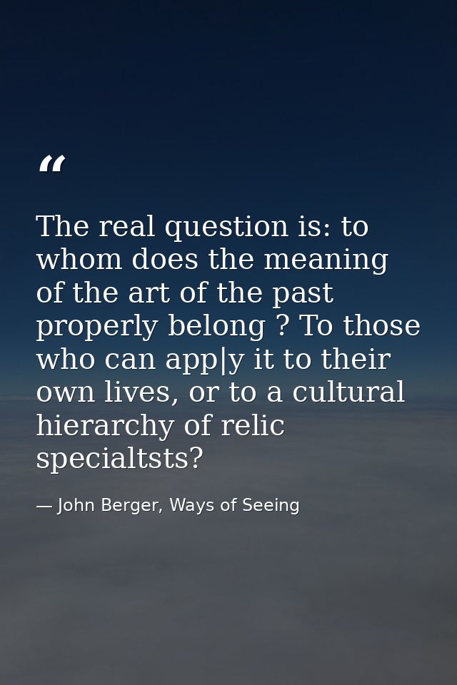The real question is: to whom does the meaning of the art of the past properly belong ? To those who can app|y it to the — John Berger, Ways of Seeing