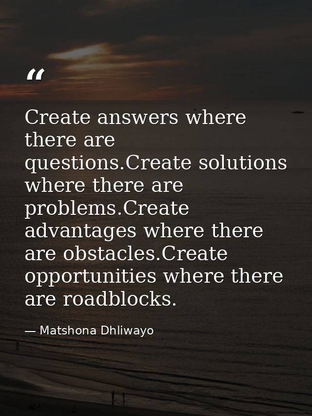 Create answers where there are questions.Create solutions where there are problems.Create advantages where there are obs — Matshona Dhliwayo