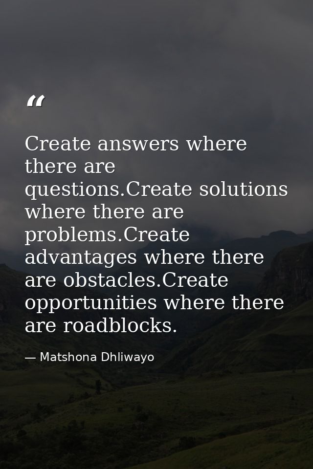 Create answers where there are questions.Create solutions where there are problems.Create advantages where there are obs — Matshona Dhliwayo