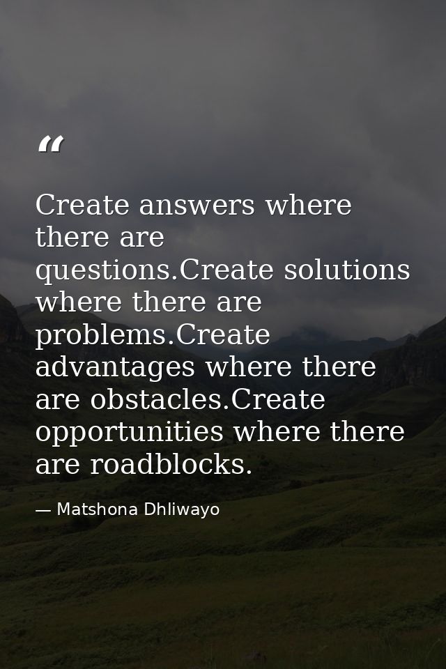 Create answers where there are questions.Create solutions where there are problems.Create advantages where there are obs — Matshona Dhliwayo