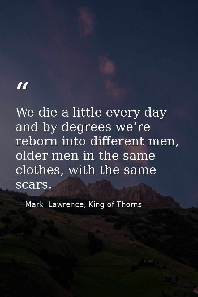 We die a little every day and by degrees we’re reborn into different men, older men in the same clothes, with the same s — Mark  Lawrence, King of Thorns