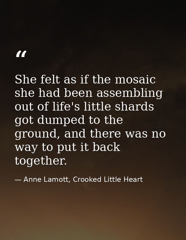 She felt as if the mosaic she had been assembling out of life's little shards got dumped to the ground, and there was no — Anne Lamott, Crooked Little Heart