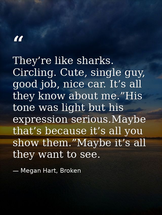 They’re like sharks. Circling. Cute, single guy, good job, nice car. It’s all they know about me.”His tone was light but — Megan Hart, Broken