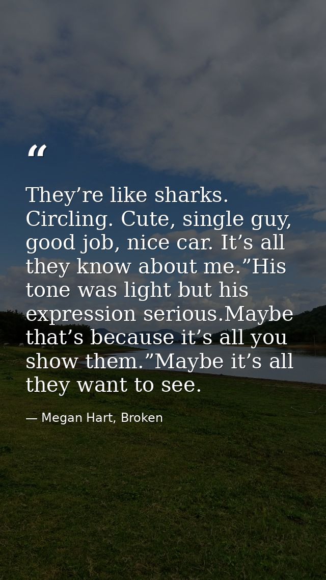 They’re like sharks. Circling. Cute, single guy, good job, nice car. It’s all they know about me.”His tone was light but — Megan Hart, Broken