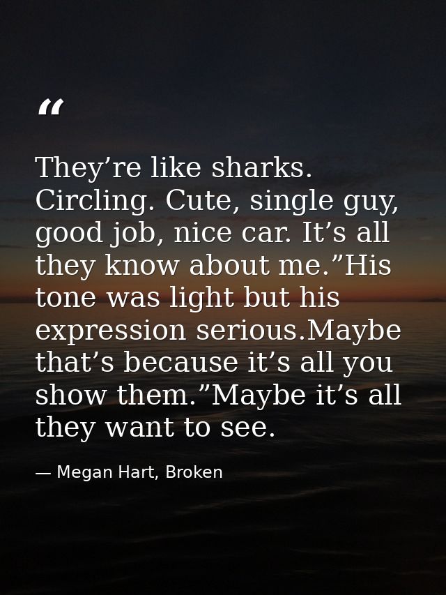 They’re like sharks. Circling. Cute, single guy, good job, nice car. It’s all they know about me.”His tone was light but — Megan Hart, Broken