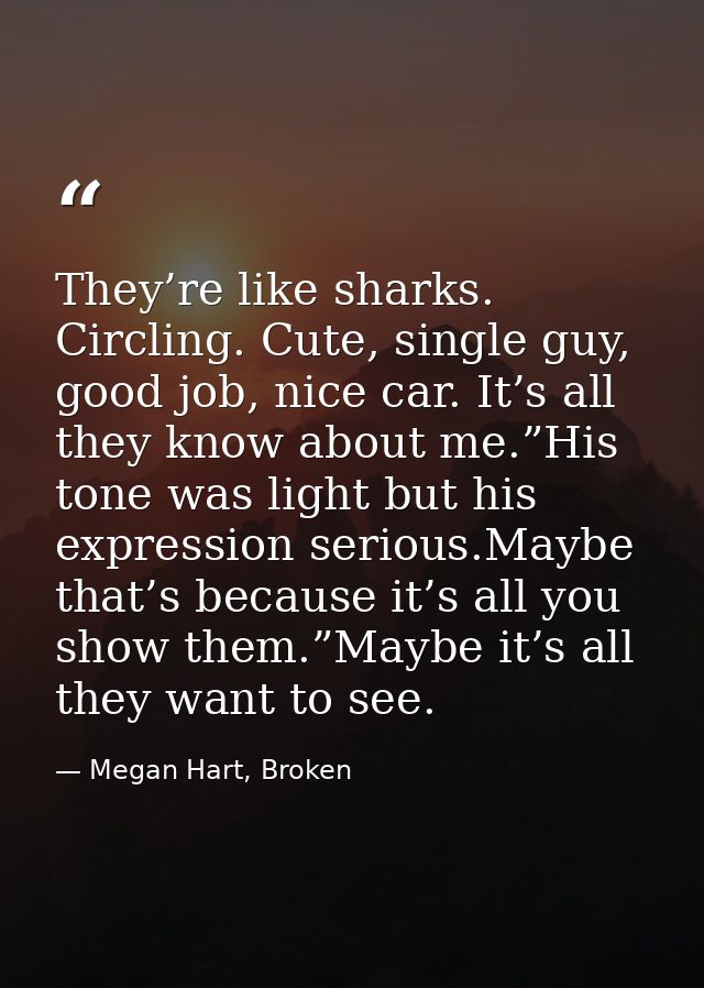 They’re like sharks. Circling. Cute, single guy, good job, nice car. It’s all they know about me.”His tone was light but — Megan Hart, Broken