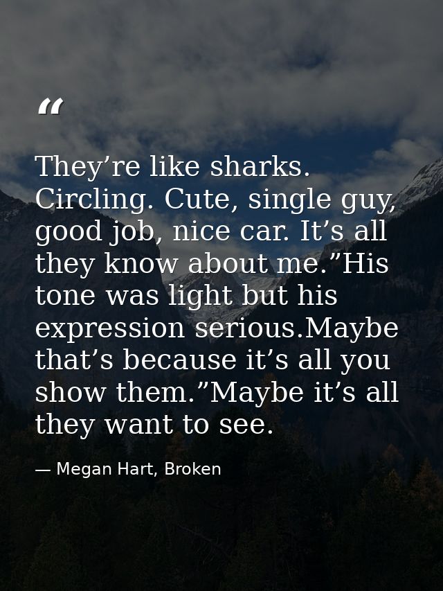 They’re like sharks. Circling. Cute, single guy, good job, nice car. It’s all they know about me.”His tone was light but — Megan Hart, Broken