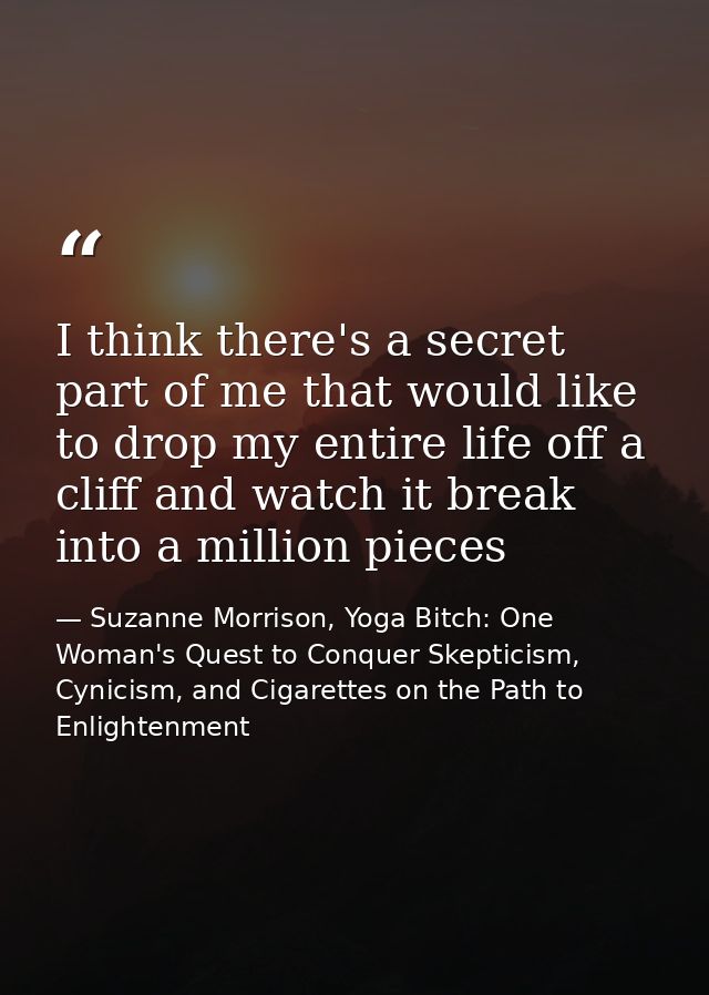I think there's a secret part of me that would like to drop my entire life off a cliff and watch it break into a million — Suzanne Morrison, Yoga Bitch: One Woman's Quest to Conquer Skepticism, Cynicism, and Cigarettes on the Path to  Enlightenment