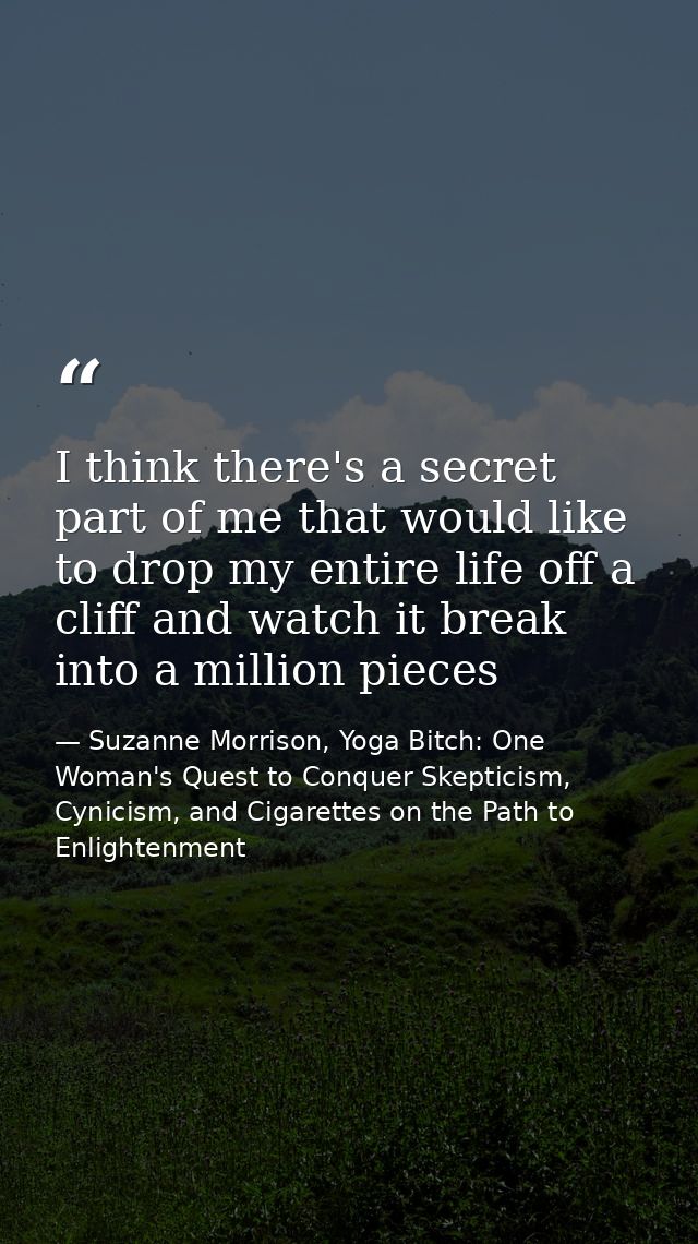 I think there's a secret part of me that would like to drop my entire life off a cliff and watch it break into a million — Suzanne Morrison, Yoga Bitch: One Woman's Quest to Conquer Skepticism, Cynicism, and Cigarettes on the Path to  Enlightenment