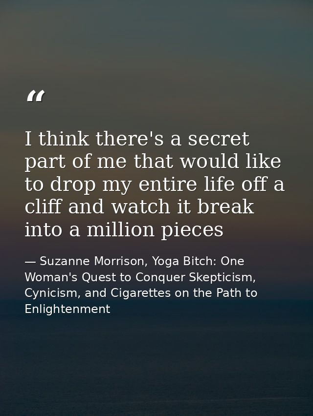 I think there's a secret part of me that would like to drop my entire life off a cliff and watch it break into a million — Suzanne Morrison, Yoga Bitch: One Woman's Quest to Conquer Skepticism, Cynicism, and Cigarettes on the Path to  Enlightenment