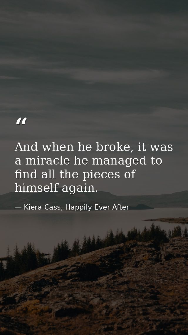 And when he broke, it was a miracle he managed to find all the pieces of himself again. — Kiera Cass, Happily Ever After