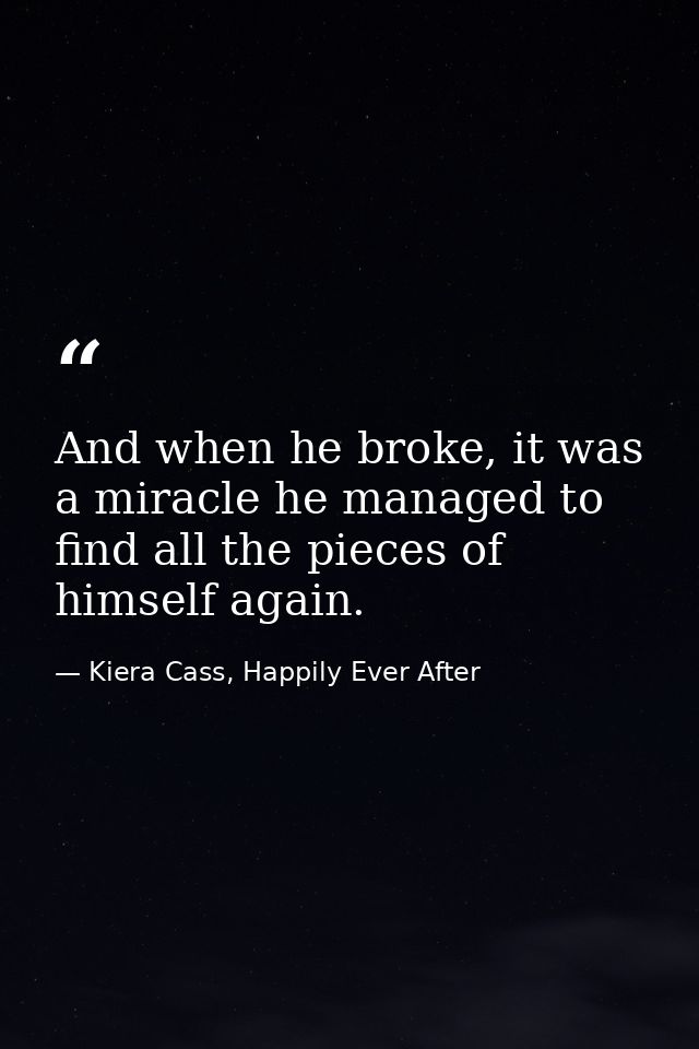 And when he broke, it was a miracle he managed to find all the pieces of himself again. — Kiera Cass, Happily Ever After