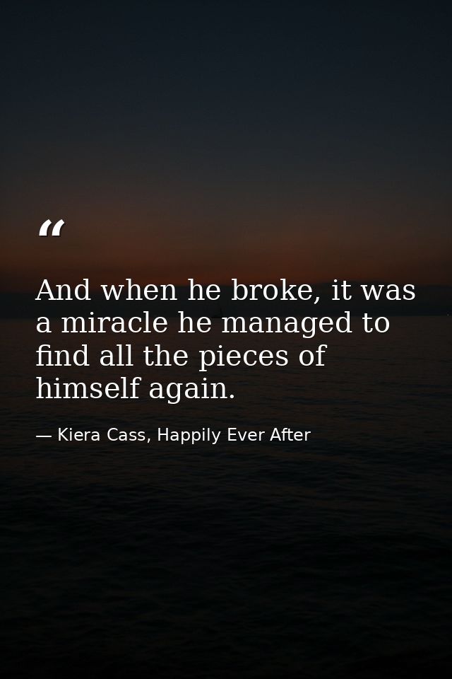 And when he broke, it was a miracle he managed to find all the pieces of himself again. — Kiera Cass, Happily Ever After
