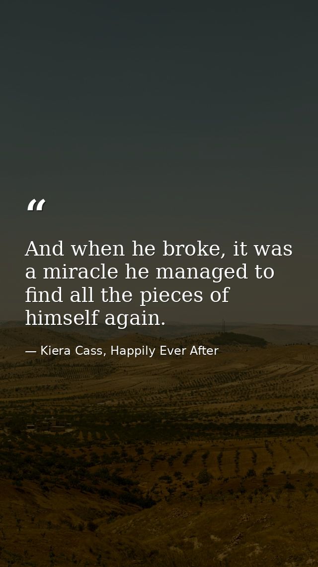 And when he broke, it was a miracle he managed to find all the pieces of himself again. — Kiera Cass, Happily Ever After