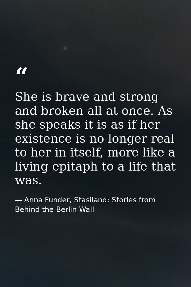 She is brave and strong and broken all at once. As she speaks it is as if her existence is no longer real to her in itse — Anna Funder, Stasiland: Stories from Behind the Berlin Wall