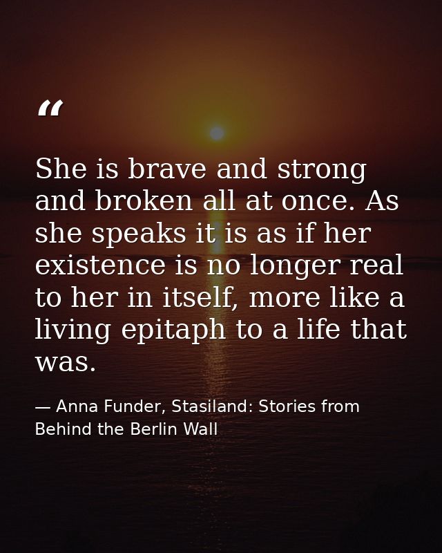 She is brave and strong and broken all at once. As she speaks it is as if her existence is no longer real to her in itse — Anna Funder, Stasiland: Stories from Behind the Berlin Wall