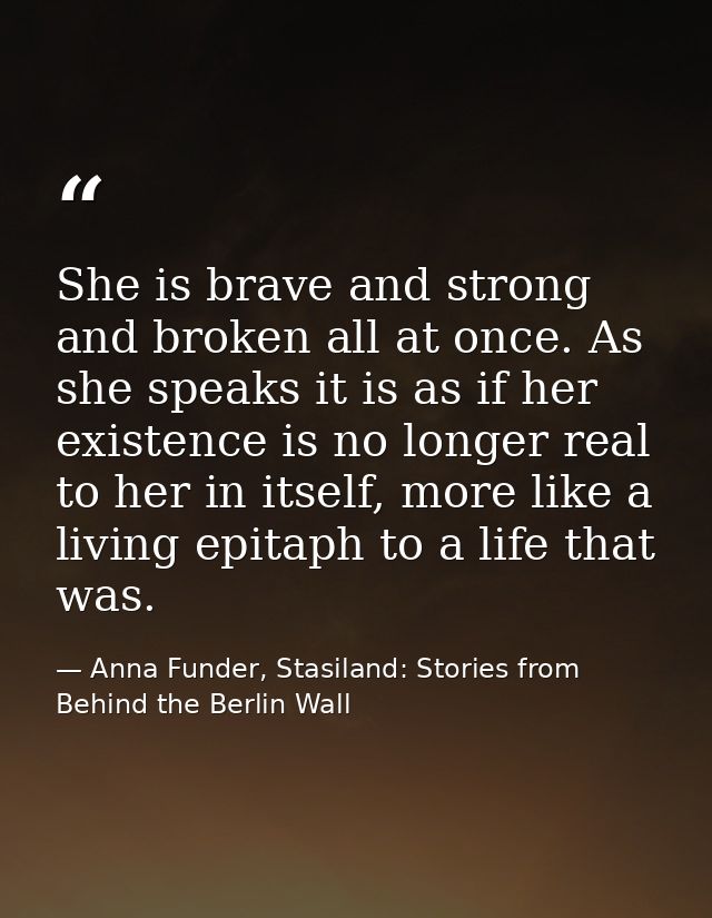 She is brave and strong and broken all at once. As she speaks it is as if her existence is no longer real to her in itse — Anna Funder, Stasiland: Stories from Behind the Berlin Wall