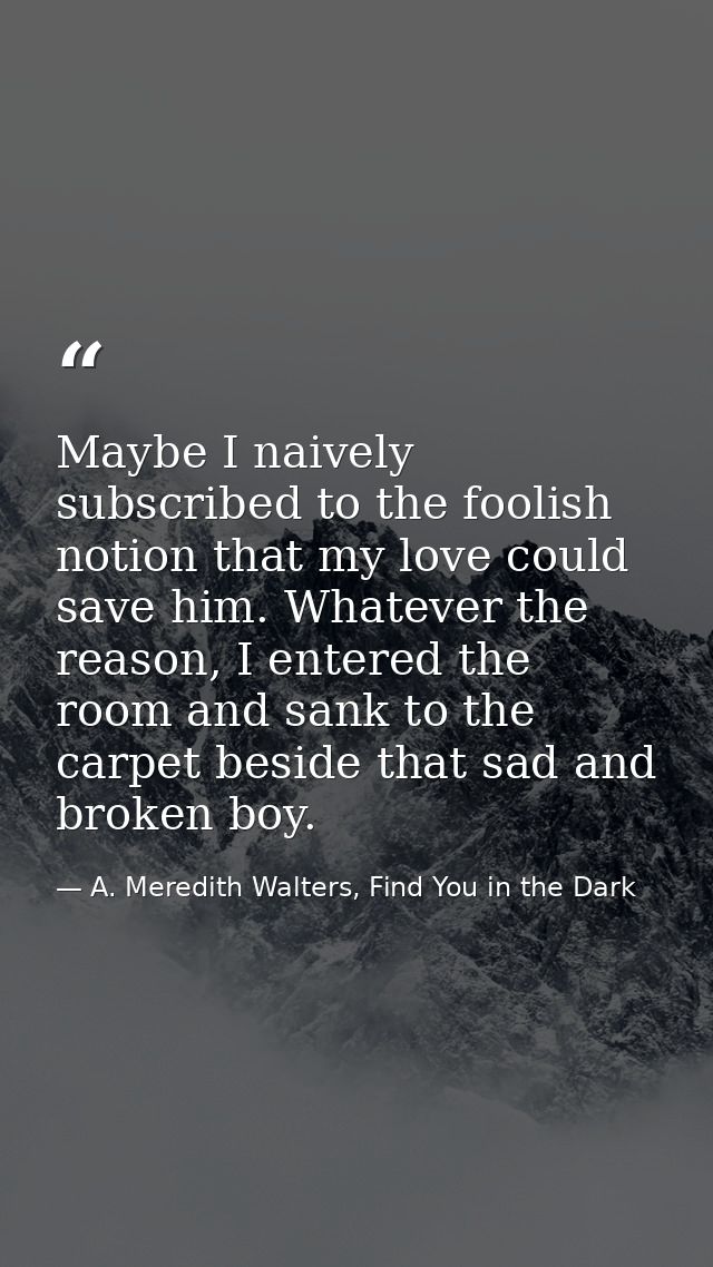 Maybe I naively subscribed to the foolish notion that my love could save him. Whatever the reason, I entered the room an — A. Meredith Walters, Find You in the Dark