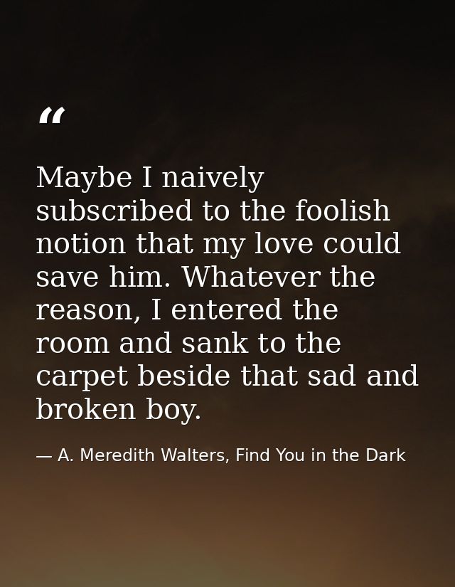 Maybe I naively subscribed to the foolish notion that my love could save him. Whatever the reason, I entered the room an — A. Meredith Walters, Find You in the Dark