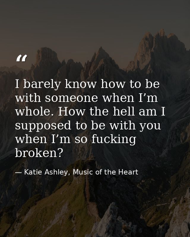 I barely know how to be with someone when I’m whole. How the hell am I supposed to be with you when I’m so fucking broke — Katie Ashley, Music of the Heart