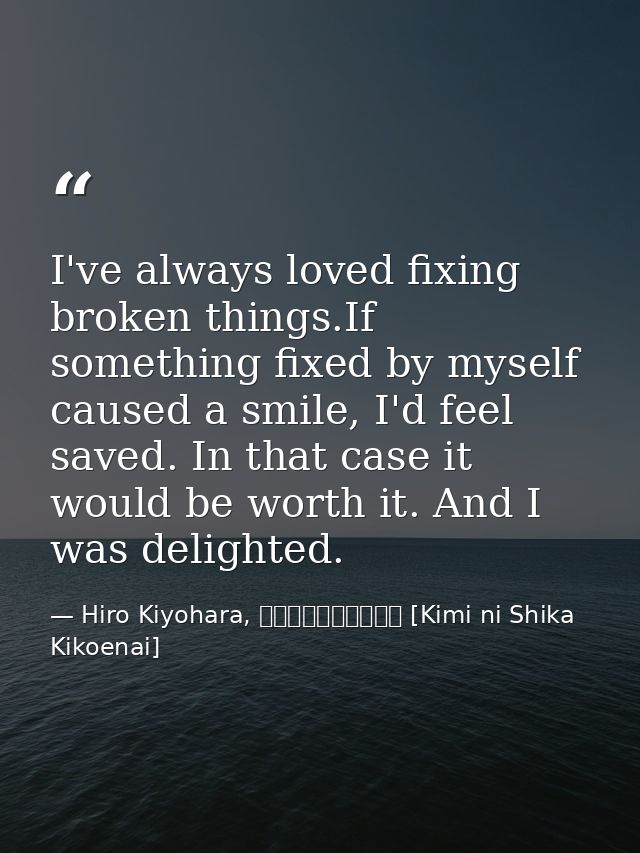 I've always loved fixing broken things.If something fixed by myself caused a smile, I'd feel saved. In that case it woul — Hiro Kiyohara, きみにしか聞こえない [Kimi ni Shika Kikoenai]