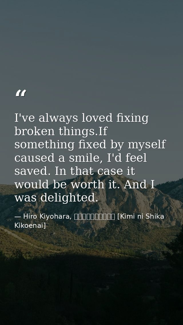 I've always loved fixing broken things.If something fixed by myself caused a smile, I'd feel saved. In that case it woul — Hiro Kiyohara, きみにしか聞こえない [Kimi ni Shika Kikoenai]