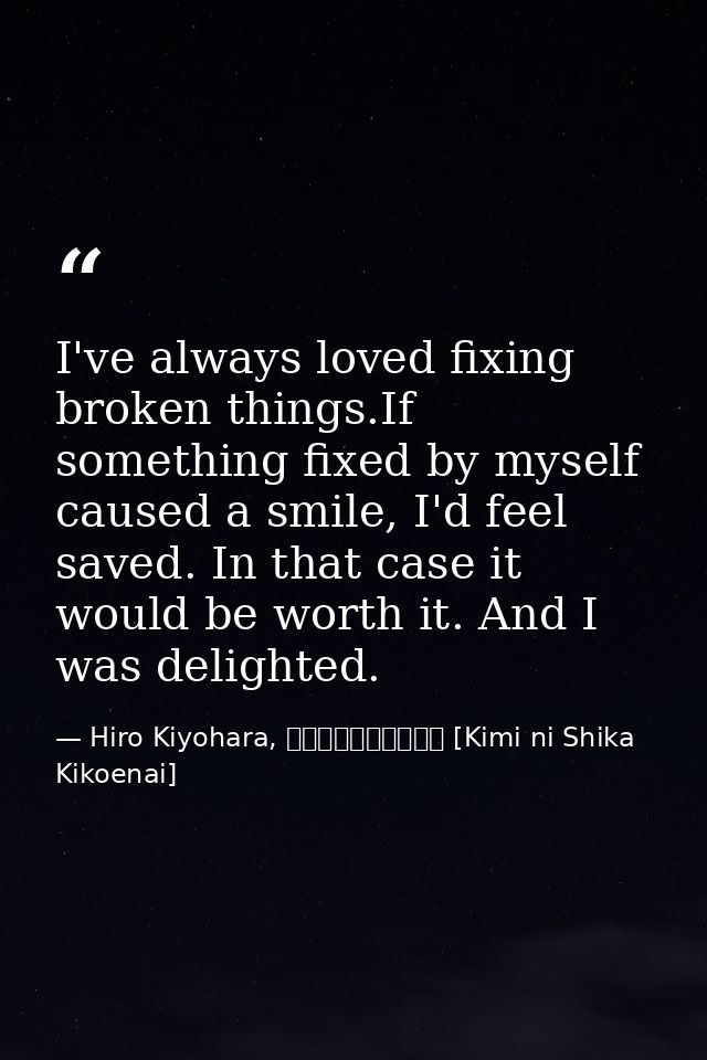 I've always loved fixing broken things.If something fixed by myself caused a smile, I'd feel saved. In that case it woul — Hiro Kiyohara, きみにしか聞こえない [Kimi ni Shika Kikoenai]