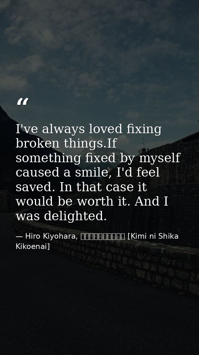 I've always loved fixing broken things.If something fixed by myself caused a smile, I'd feel saved. In that case it woul — Hiro Kiyohara, きみにしか聞こえない [Kimi ni Shika Kikoenai]