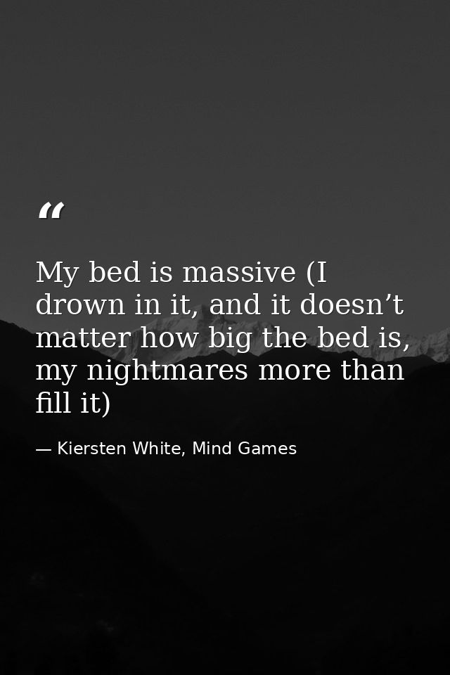 My bed is massive (I drown in it, and it doesn’t matter how big the bed is, my nightmares more than fill it) — Kiersten White, Mind Games