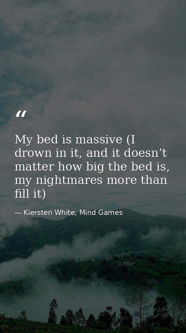 My bed is massive (I drown in it, and it doesn’t matter how big the bed is, my nightmares more than fill it) — Kiersten White, Mind Games