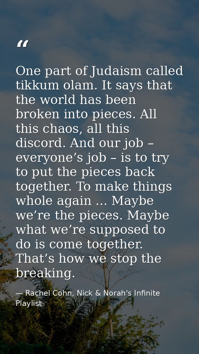 One part of Judaism called tikkum olam. It says that the world has been broken into pieces. All this chaos, all this dis — Rachel Cohn, Nick & Norah's Infinite Playlist